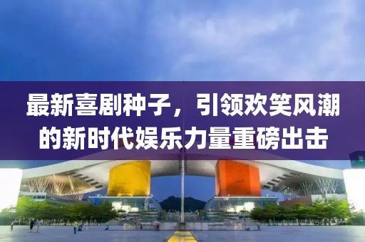 最新喜剧种子，引领欢笑风潮的新时代娱乐力量重磅出击