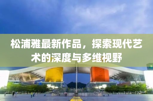 松浦雅最新作品，探索现代艺术的深度与多维视野