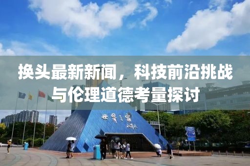 换头最新新闻，科技前沿挑战与伦理道德考量探讨