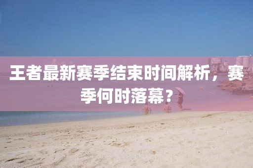 王者最新赛季结束时间解析，赛季何时落幕？