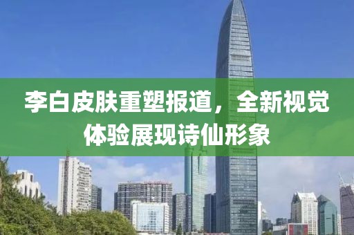李白皮肤重塑报道，全新视觉体验展现诗仙形象