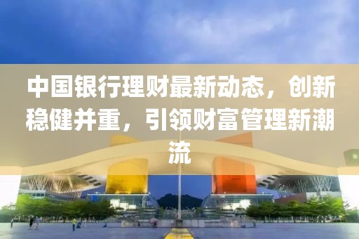 中国银行理财最新动态，创新稳健并重，引领财富管理新潮流