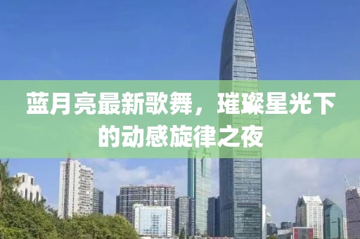 蓝月亮最新歌舞，璀璨星光下的动感旋律之夜