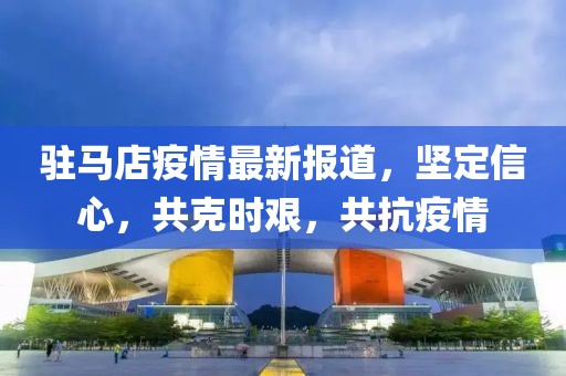 驻马店疫情最新报道，坚定信心，共克时艰，共抗疫情