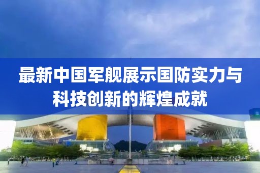 最新中国军舰展示国防实力与科技创新的辉煌成就