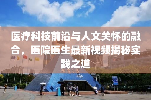 医疗科技前沿与人文关怀的融合，医院医生最新视频揭秘实践之道