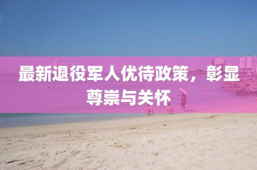 最新退役军人优待政策，彰显尊崇与关怀