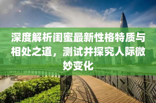 深度解析闺蜜最新性格特质与相处之道，测试并探究人际微妙变化