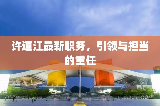 许道江最新职务，引领与担当的重任