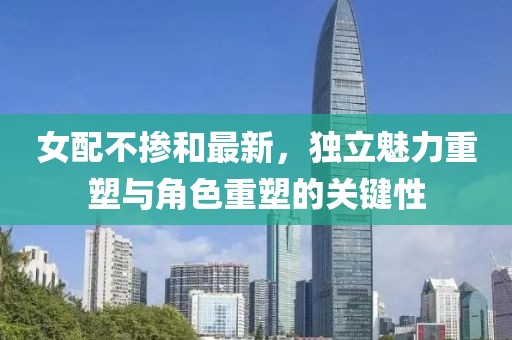 女配不掺和最新，独立魅力重塑与角色重塑的关键性