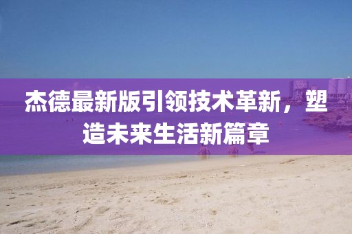 杰德最新版引领技术革新，塑造未来生活新篇章