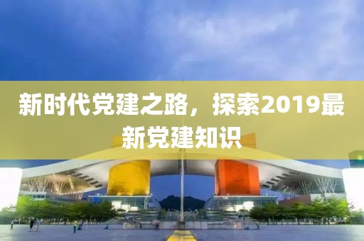 新时代党建之路，探索2019最新党建知识