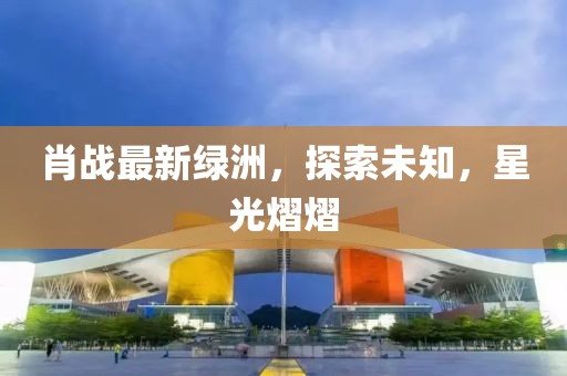 肖战最新绿洲，探索未知，星光熠熠