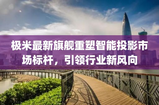 极米最新旗舰重塑智能投影市场标杆，引领行业新风向