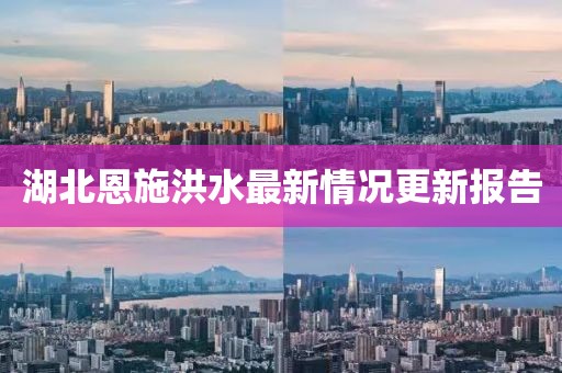 湖北恩施洪水最新情况更新报告