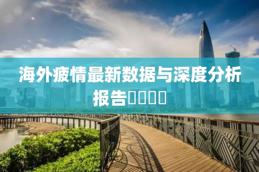 海外疲情最新数据与深度分析报告​​​​