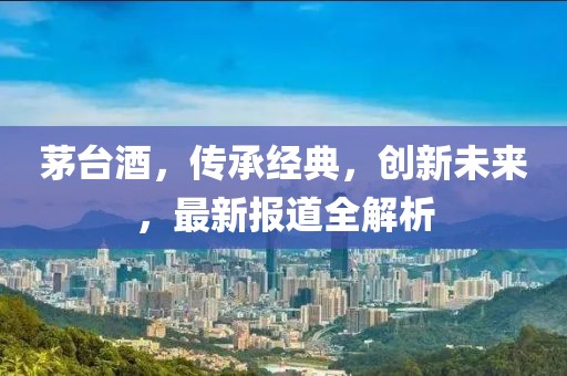 茅台酒，传承经典，创新未来，最新报道全解析