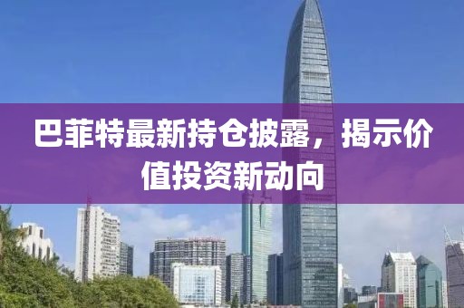 巴菲特最新持仓披露，揭示价值投资新动向