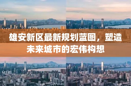 雄安新区最新规划蓝图，塑造未来城市的宏伟构想