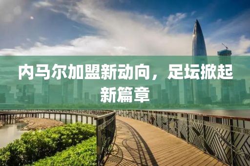 内马尔加盟新动向，足坛掀起新篇章