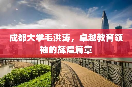 成都大学毛洪涛，卓越教育领袖的辉煌篇章