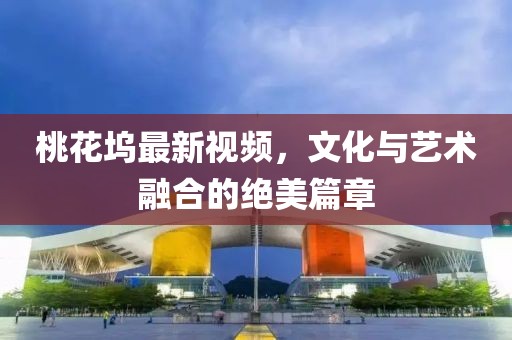 桃花坞最新视频，文化与艺术融合的绝美篇章