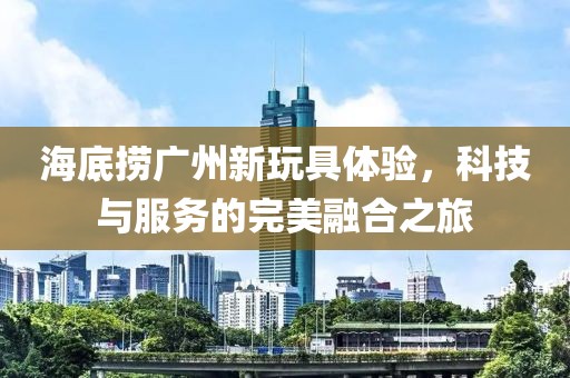 海底捞广州新玩具体验，科技与服务的完美融合之旅