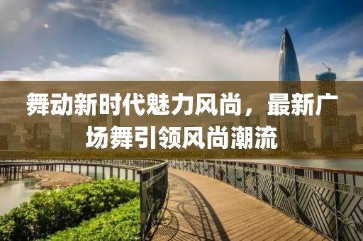 舞动新时代魅力风尚，最新广场舞引领风尚潮流
