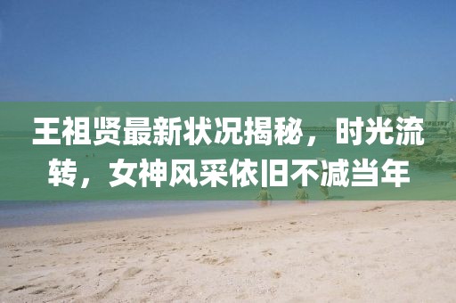 王祖贤最新状况揭秘，时光流转，女神风采依旧不减当年