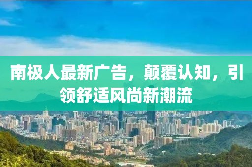 南极人最新广告，颠覆认知，引领舒适风尚新潮流