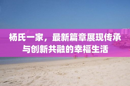 杨氏一家，最新篇章展现传承与创新共融的幸福生活