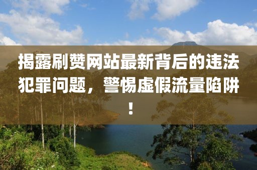 揭露刷赞网站最新背后的违法犯罪问题，警惕虚假流量陷阱！
