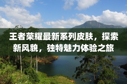 王者荣耀最新系列皮肤，探索新风貌，独特魅力体验之旅