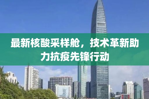 最新核酸采样舱，技术革新助力抗疫先锋行动