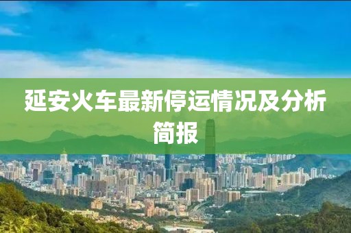 延安火车最新停运情况及分析简报
