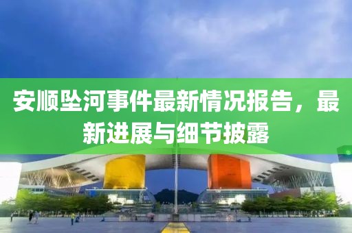 安顺坠河事件最新情况报告，最新进展与细节披露