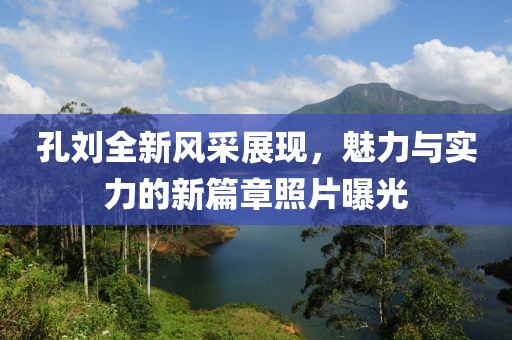 孔刘全新风采展现，魅力与实力的新篇章照片曝光
