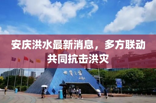 安庆洪水最新消息，多方联动共同抗击洪灾