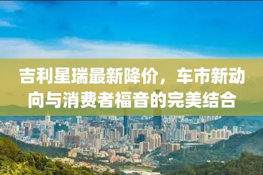 吉利星瑞最新降价，车市新动向与消费者福音的完美结合