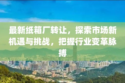 最新纸箱厂转让，探索市场新机遇与挑战，把握行业变革脉搏
