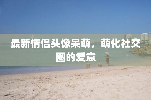 最新情侣头像呆萌，萌化社交圈的爱意