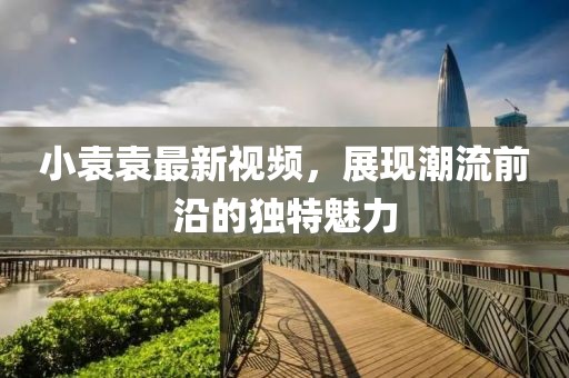 小袁袁最新视频，展现潮流前沿的独特魅力