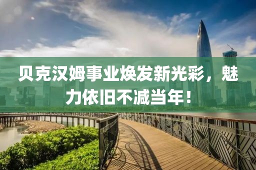 贝克汉姆事业焕发新光彩，魅力依旧不减当年！