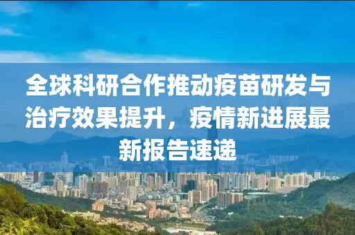 全球科研合作推动疫苗研发与治疗效果提升，疫情新进展最新报告速递
