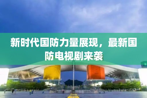 新时代国防力量展现，最新国防电视剧来袭