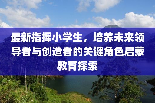 最新指挥小学生，培养未来领导者与创造者的关键角色启蒙教育探索