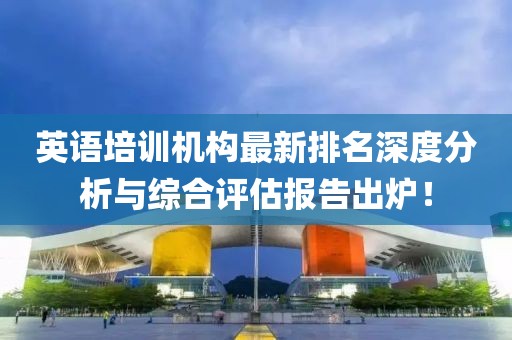 英语培训机构最新排名深度分析与综合评估报告出炉！