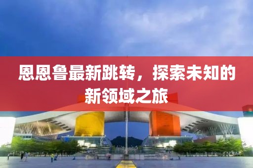 恩恩鲁最新跳转，探索未知的新领域之旅