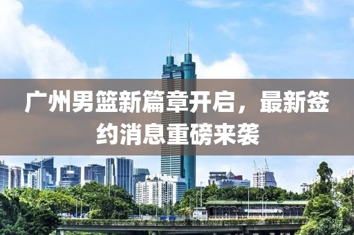 广州男篮新篇章开启，最新签约消息重磅来袭