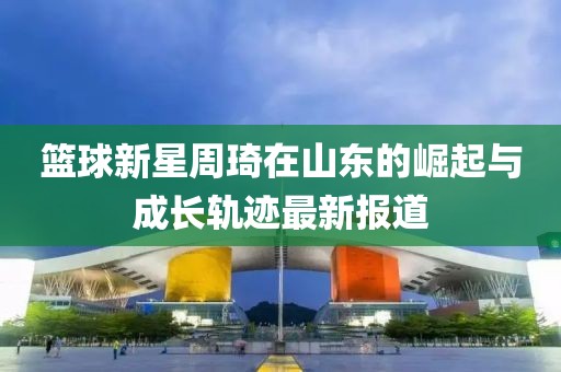 篮球新星周琦在山东的崛起与成长轨迹最新报道